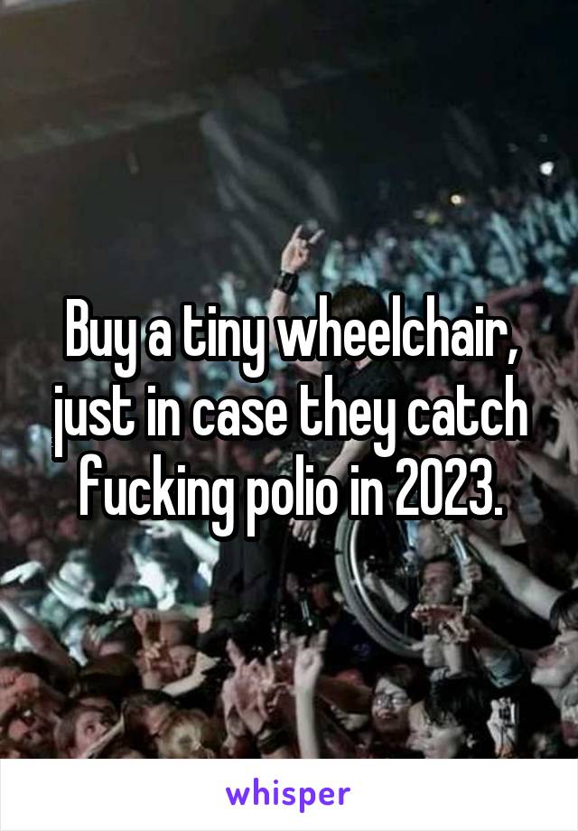 Buy a tiny wheelchair, just in case they catch fucking polio in 2023.