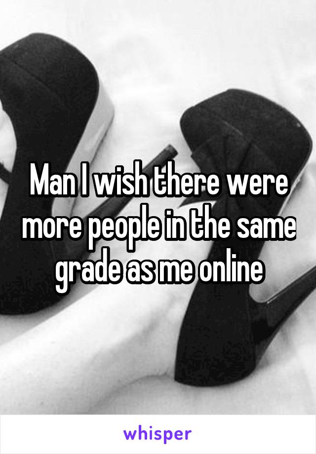 Man I wish there were more people in the same grade as me online