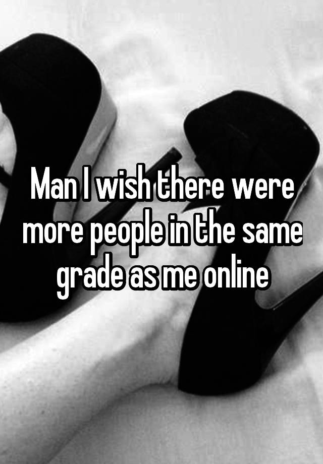 Man I wish there were more people in the same grade as me online