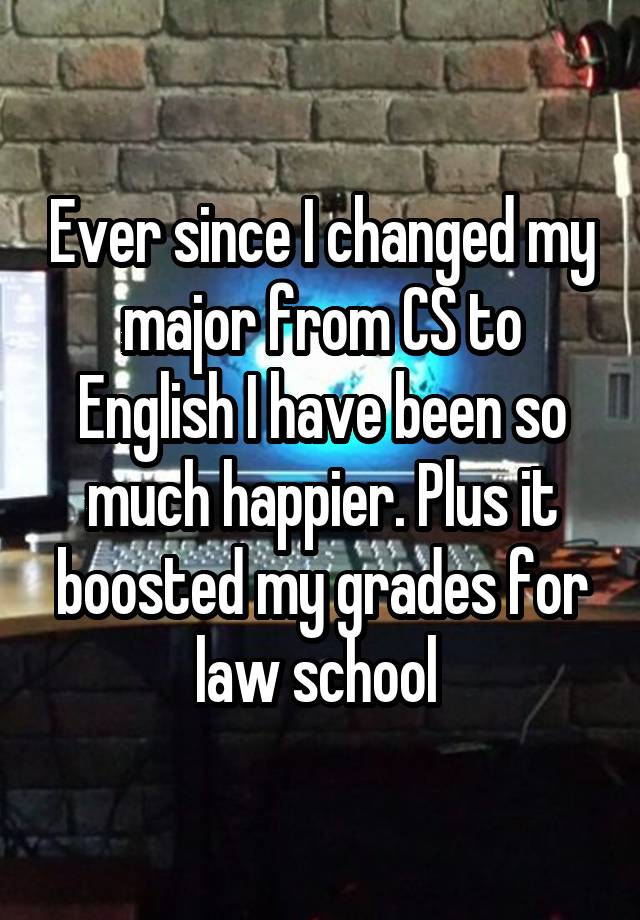 Ever since I changed my major from CS to English I have been so much happier. Plus it boosted my grades for law school 