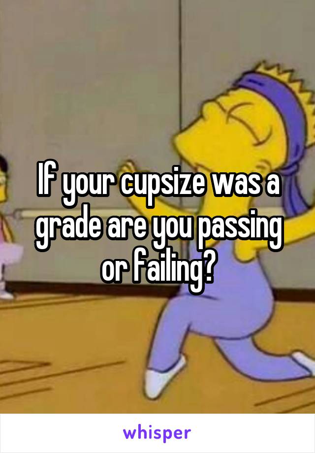 If your cupsize was a grade are you passing or failing?