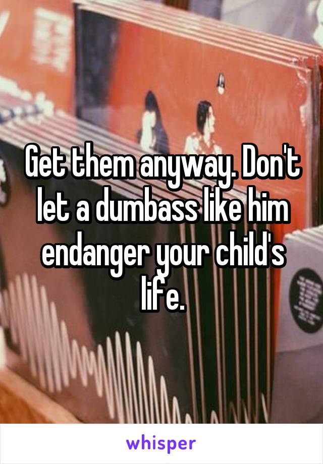 Get them anyway. Don't let a dumbass like him endanger your child's life.