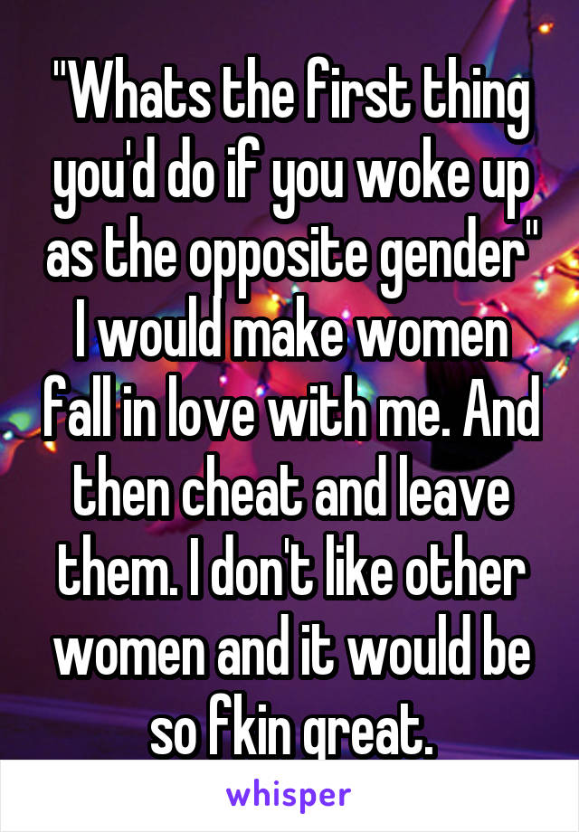 "Whats the first thing you'd do if you woke up as the opposite gender"
I would make women fall in love with me. And then cheat and leave them. I don't like other women and it would be so fkin great.