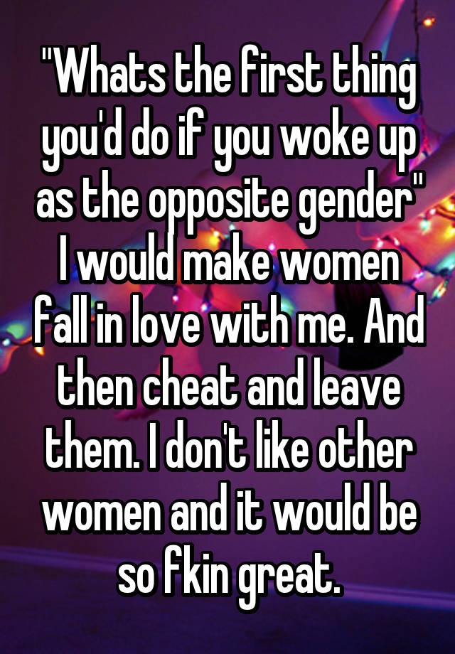 "Whats the first thing you'd do if you woke up as the opposite gender"
I would make women fall in love with me. And then cheat and leave them. I don't like other women and it would be so fkin great.