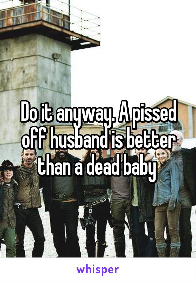 Do it anyway. A pissed off husband is better than a dead baby 