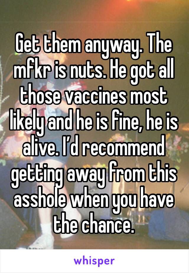 Get them anyway. The mfkr is nuts. He got all those vaccines most likely and he is fine, he is alive. I’d recommend getting away from this asshole when you have the chance.