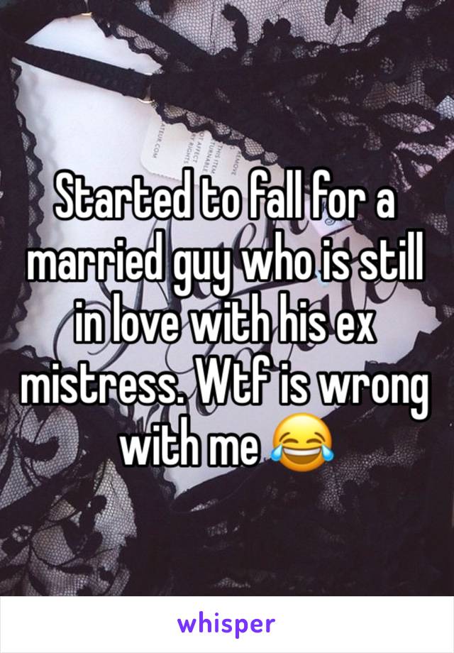 Started to fall for a married guy who is still in love with his ex mistress. Wtf is wrong with me 😂