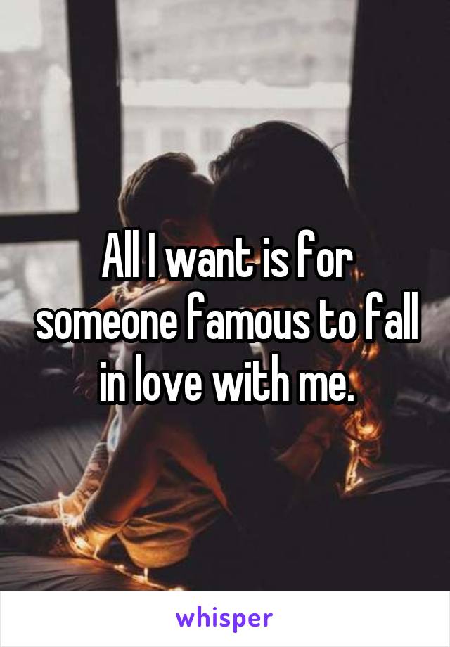 All I want is for someone famous to fall in love with me.