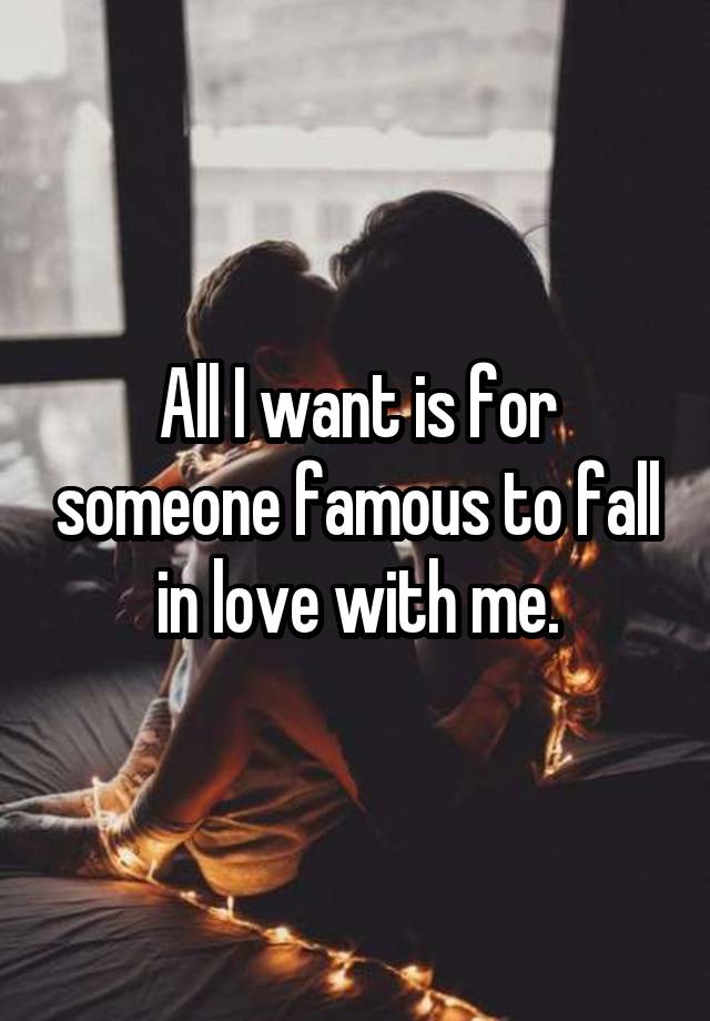 All I want is for someone famous to fall in love with me.