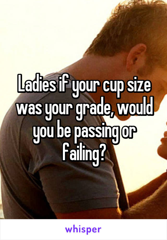 Ladies if your cup size was your grade, would you be passing or failing?