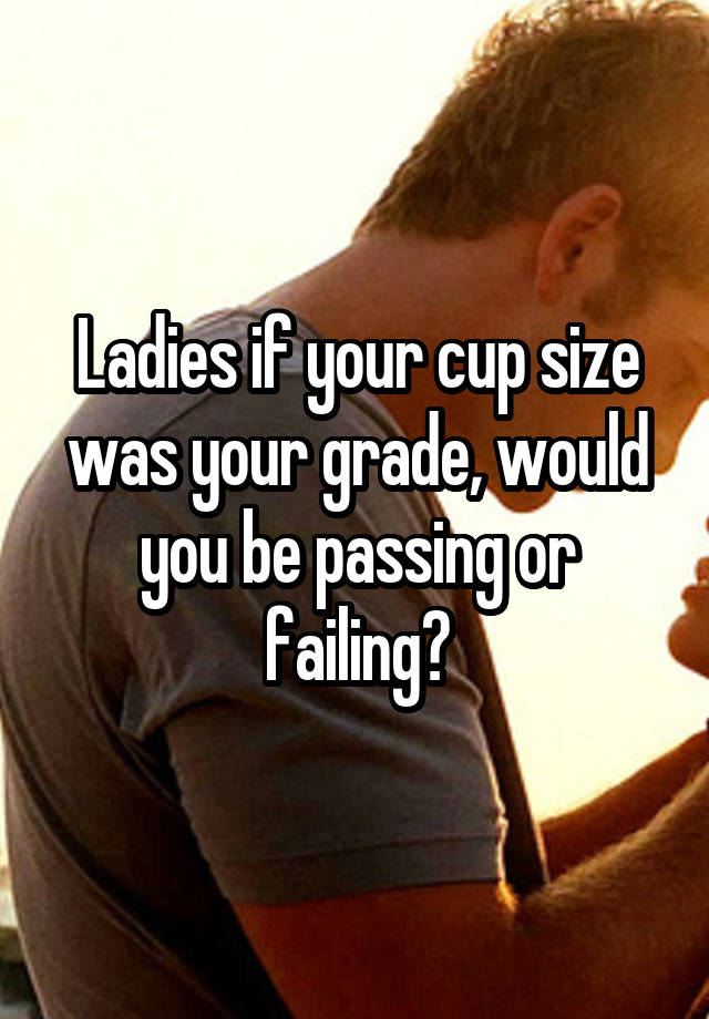 Ladies if your cup size was your grade, would you be passing or failing?