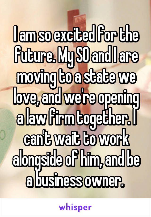 I am so excited for the future. My SO and I are moving to a state we love, and we're opening a law firm together. I can't wait to work alongside of him, and be a business owner. 