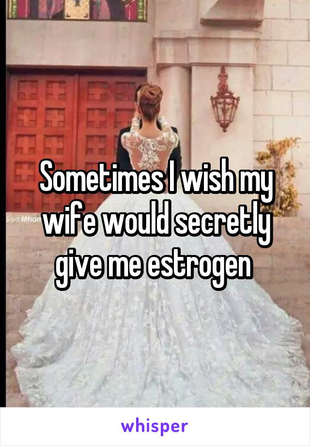 Sometimes I wish my wife would secretly give me estrogen 