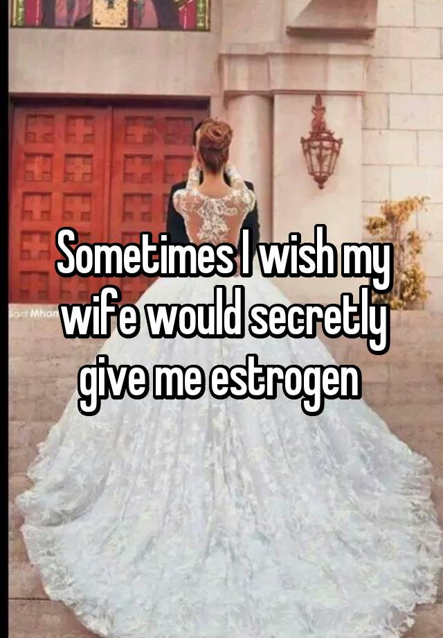 Sometimes I wish my wife would secretly give me estrogen 