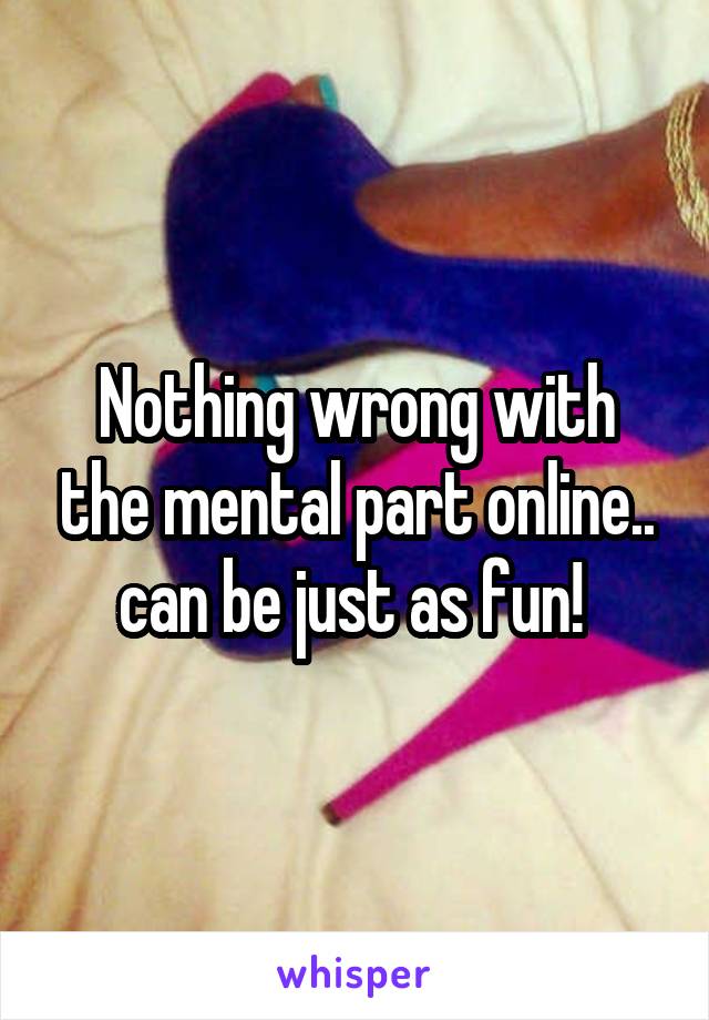 Nothing wrong with the mental part online.. can be just as fun! 