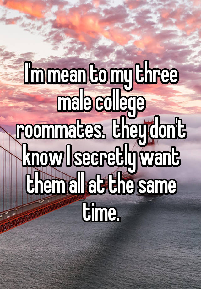 I'm mean to my three male college roommates.  they don't know I secretly want them all at the same time.