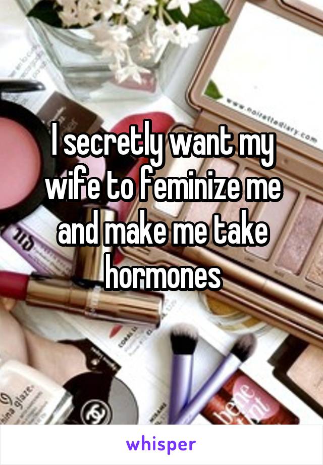 I secretly want my wife to feminize me and make me take hormones
