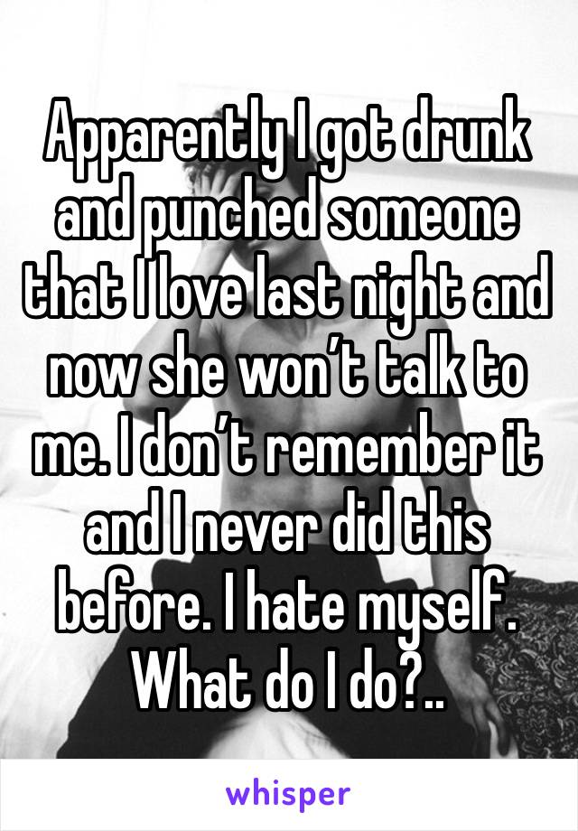 Apparently I got drunk and punched someone that I love last night and now she won’t talk to me. I don’t remember it and I never did this before. I hate myself. What do I do?.. 