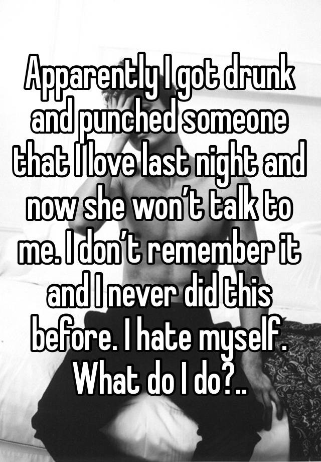 Apparently I got drunk and punched someone that I love last night and now she won’t talk to me. I don’t remember it and I never did this before. I hate myself. What do I do?.. 