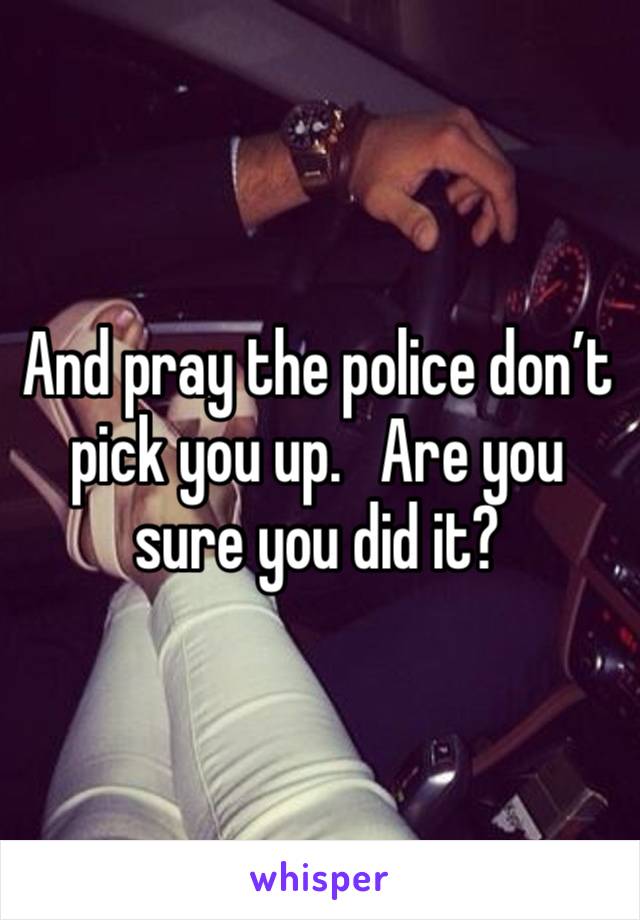 And pray the police don’t pick you up.   Are you sure you did it?