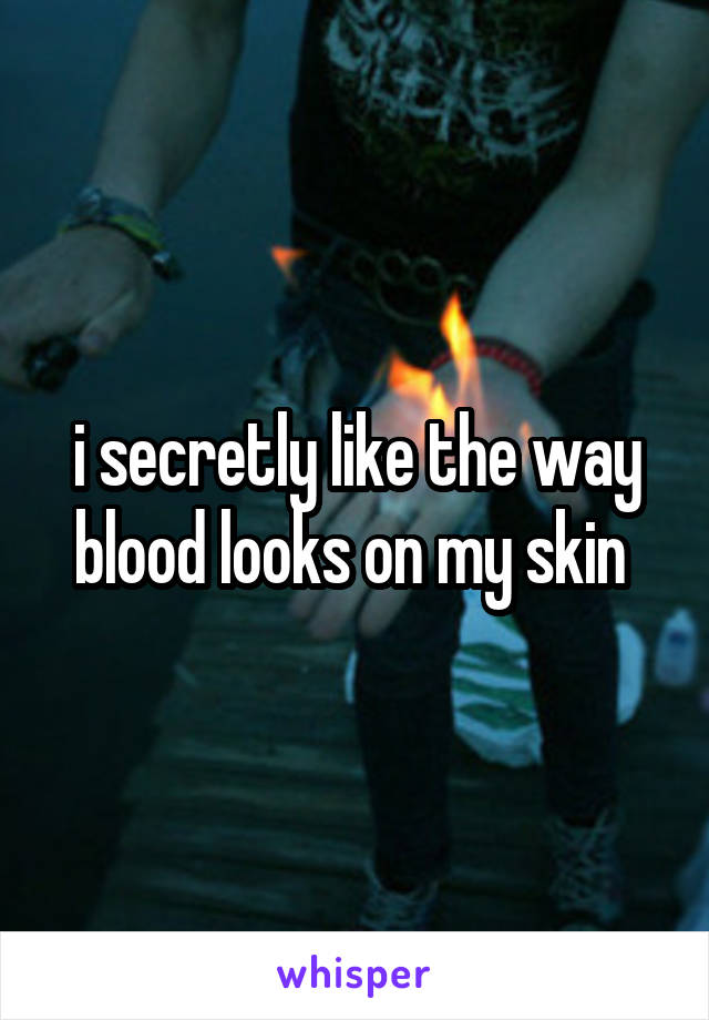 i secretly like the way blood looks on my skin 