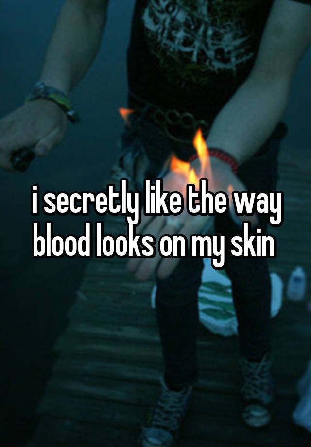 i secretly like the way blood looks on my skin 