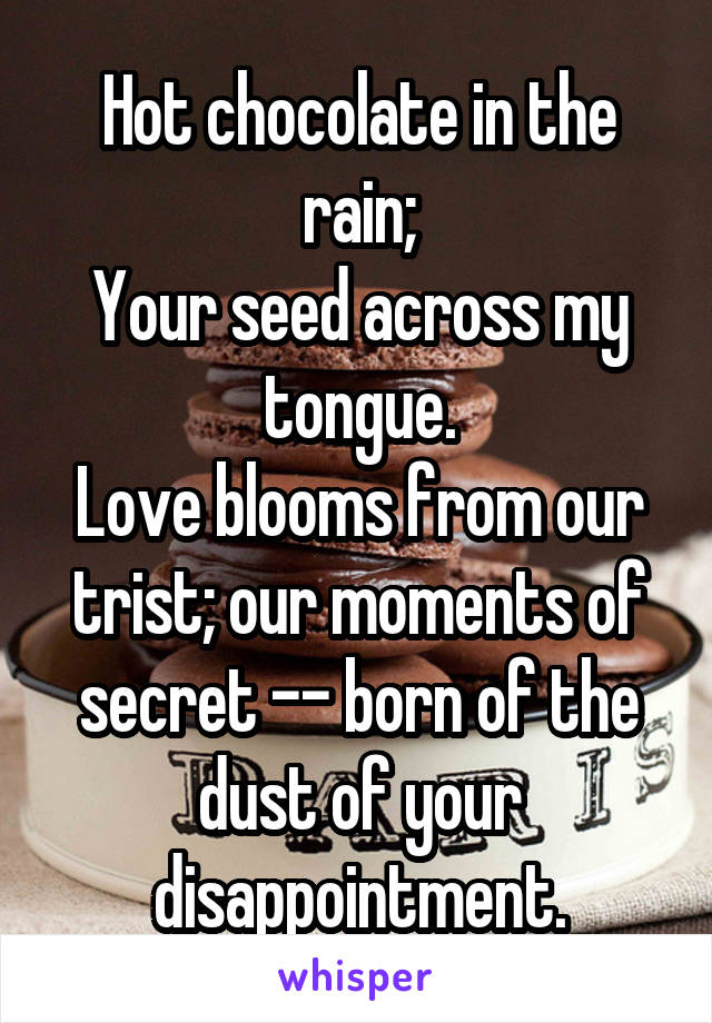 Hot chocolate in the rain;
Your seed across my tongue.
Love blooms from our trist; our moments of secret -- born of the dust of your disappointment.