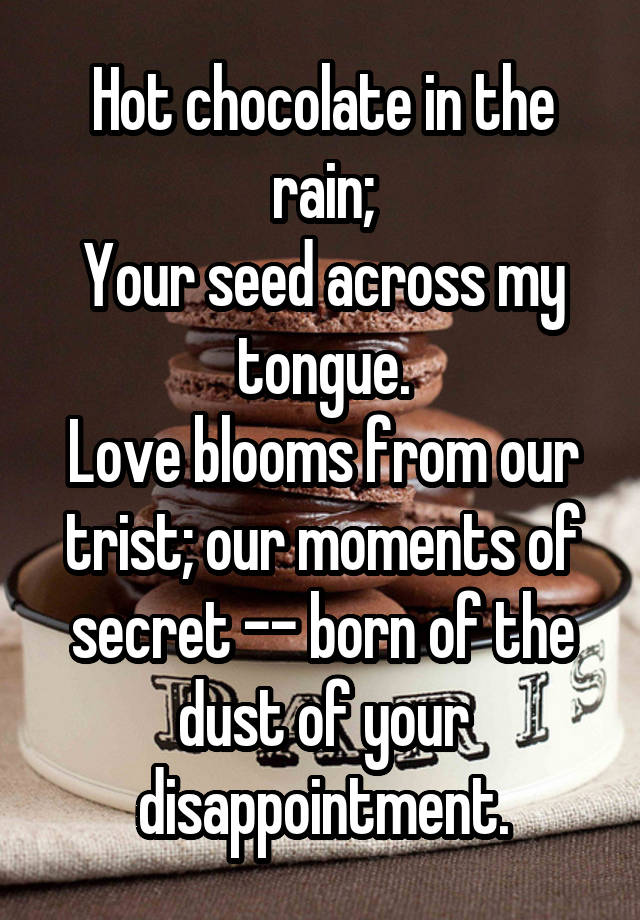 Hot chocolate in the rain;
Your seed across my tongue.
Love blooms from our trist; our moments of secret -- born of the dust of your disappointment.