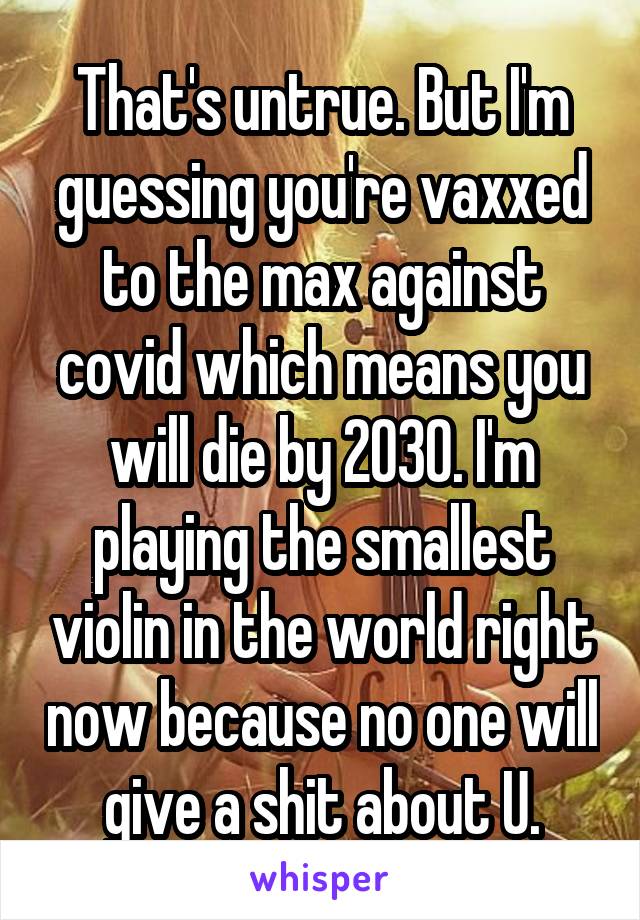 That's untrue. But I'm guessing you're vaxxed to the max against covid which means you will die by 2030. I'm playing the smallest violin in the world right now because no one will give a shit about U.