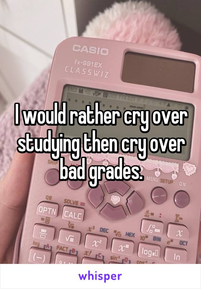 I would rather cry over studying then cry over bad grades.