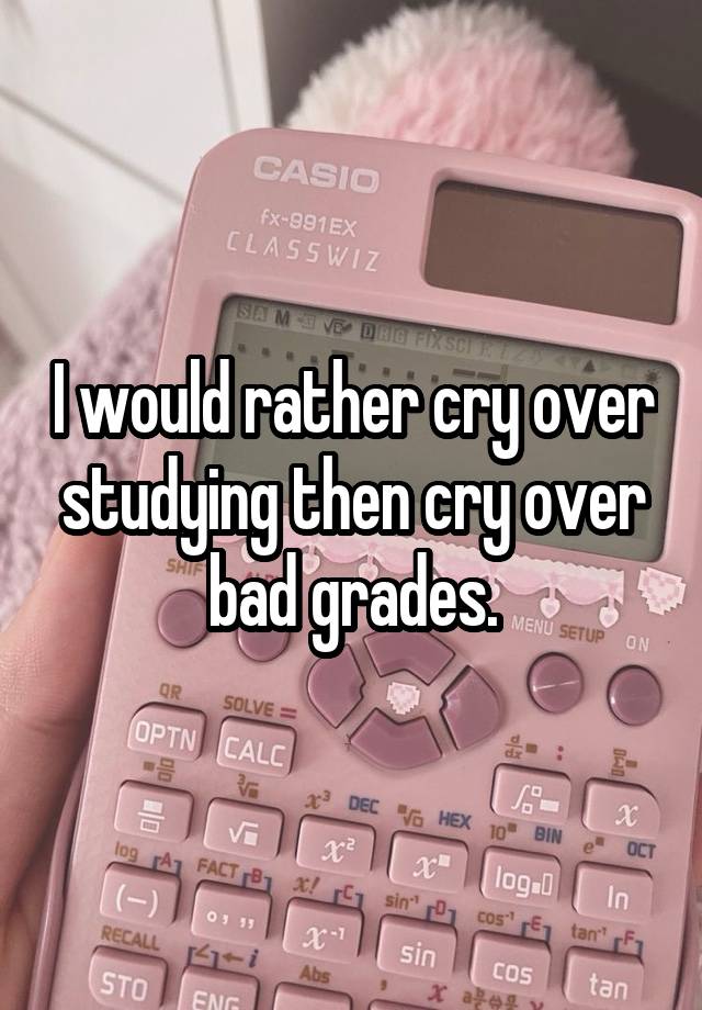 I would rather cry over studying then cry over bad grades.