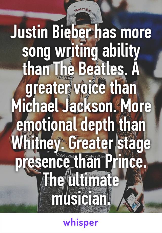 Justin Bieber has more song writing ability than The Beatles. A greater voice than Michael Jackson. More emotional depth than Whitney. Greater stage presence than Prince.
The ultimate musician.