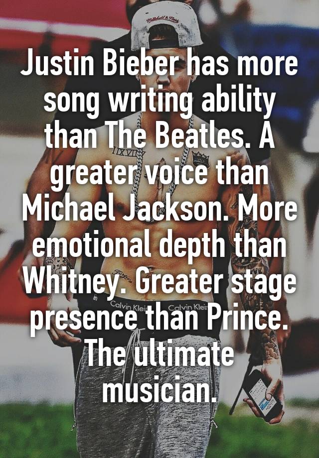 Justin Bieber has more song writing ability than The Beatles. A greater voice than Michael Jackson. More emotional depth than Whitney. Greater stage presence than Prince.
The ultimate musician.