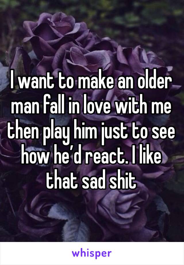 I want to make an older man fall in love with me then play him just to see how he’d react. I like that sad shit 