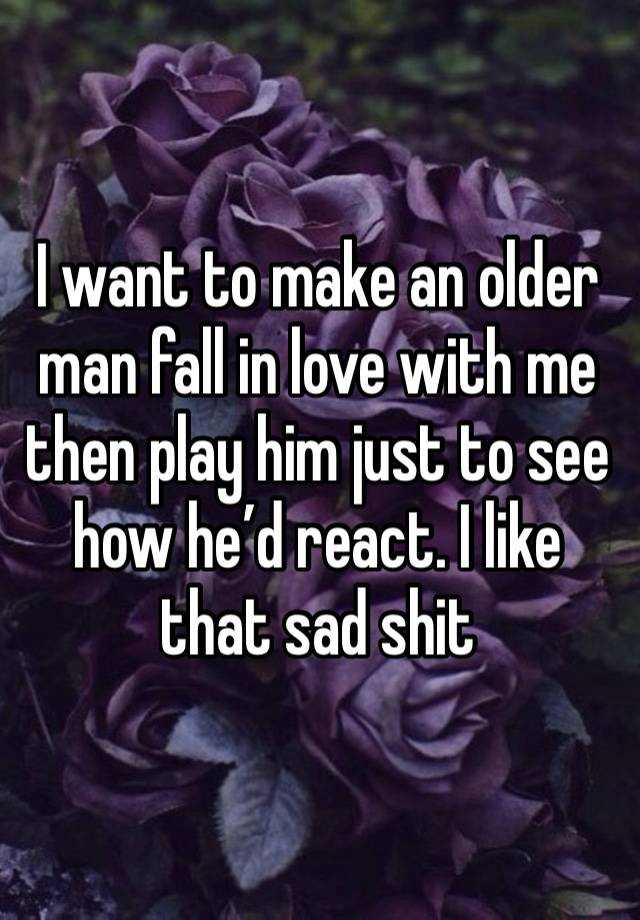 I want to make an older man fall in love with me then play him just to see how he’d react. I like that sad shit 