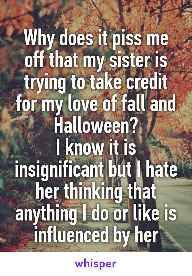 Why does it piss me off that my sister is trying to take credit for my love of fall and Halloween?
I know it is insignificant but I hate her thinking that anything I do or like is influenced by her