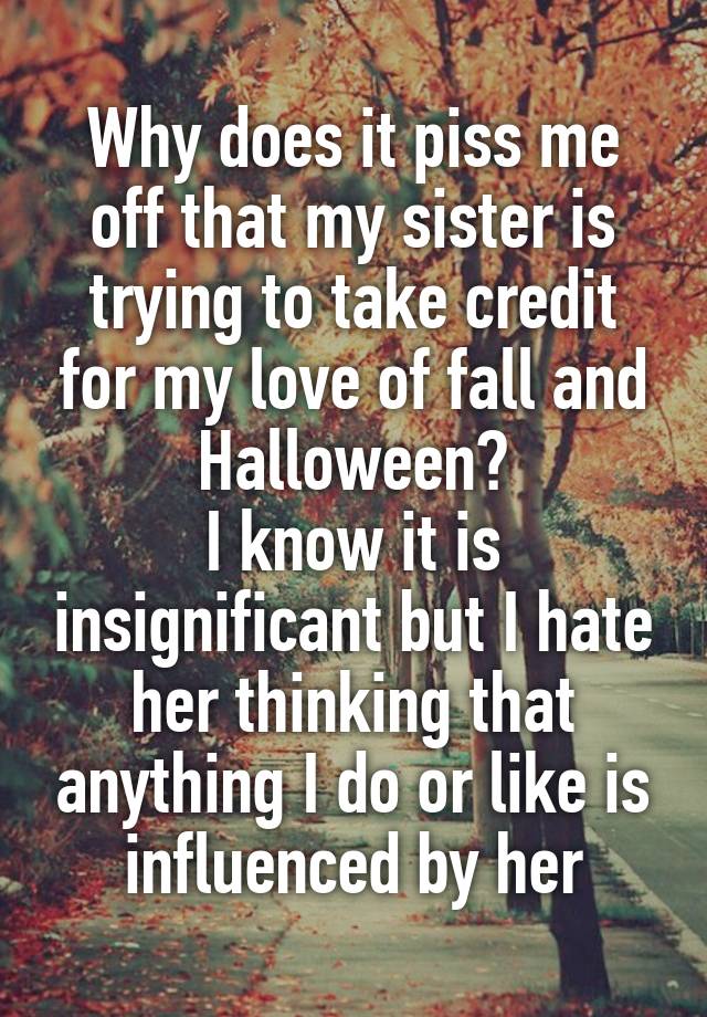 Why does it piss me off that my sister is trying to take credit for my love of fall and Halloween?
I know it is insignificant but I hate her thinking that anything I do or like is influenced by her