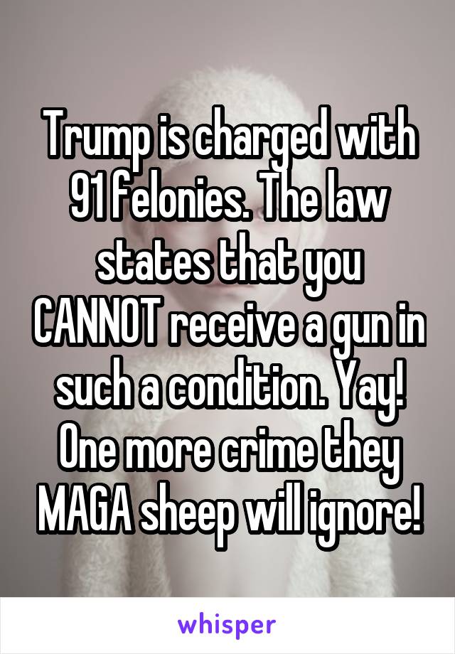 Trump is charged with 91 felonies. The law states that you CANNOT receive a gun in such a condition. Yay! One more crime they MAGA sheep will ignore!