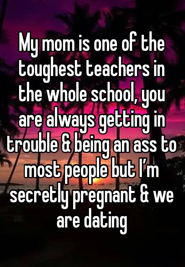 My mom is one of the toughest teachers in the whole school, you are always getting in trouble & being an ass to most people but I’m secretly pregnant & we are dating