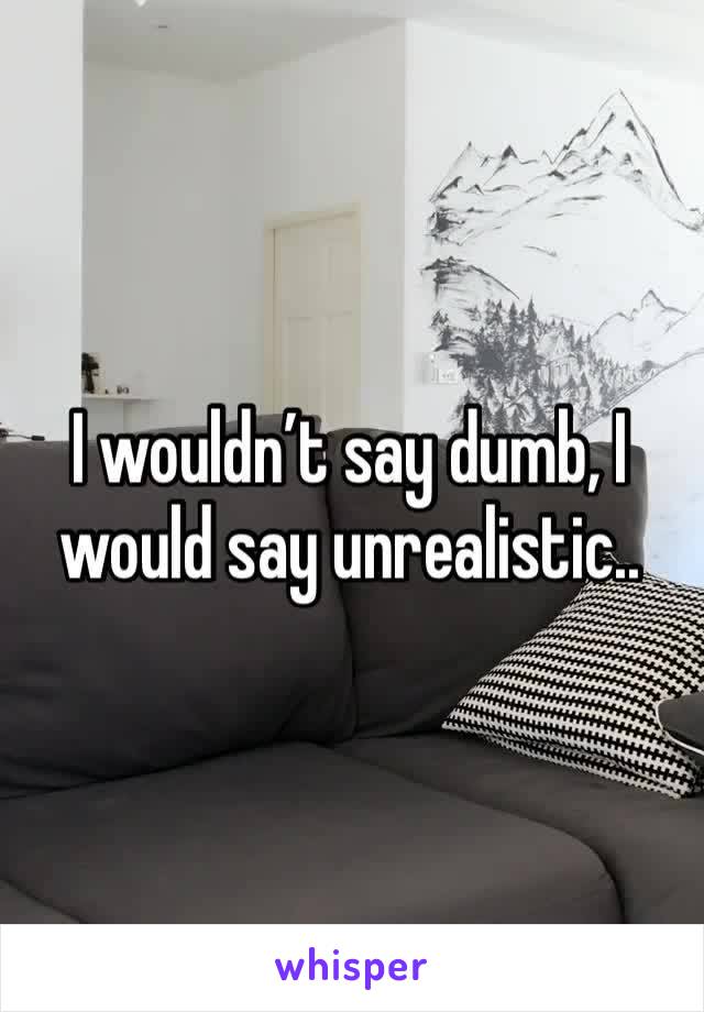 I wouldn’t say dumb, I would say unrealistic..