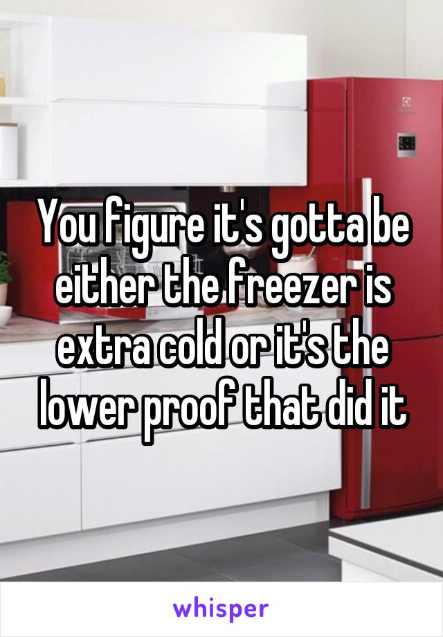 You figure it's gotta be either the freezer is extra cold or it's the lower proof that did it