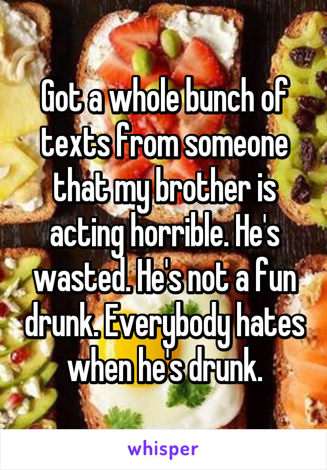 Got a whole bunch of texts from someone that my brother is acting horrible. He's wasted. He's not a fun drunk. Everybody hates when he's drunk.