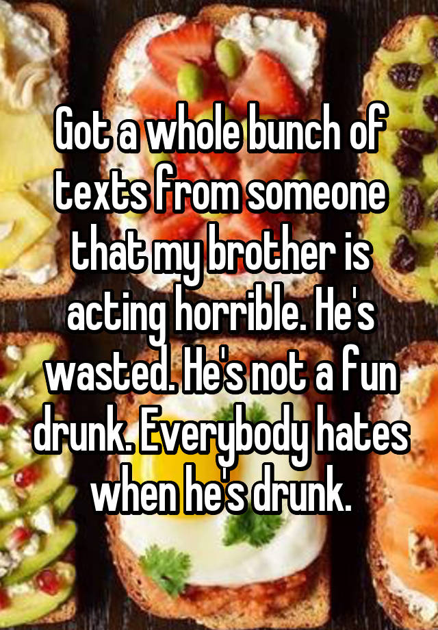 Got a whole bunch of texts from someone that my brother is acting horrible. He's wasted. He's not a fun drunk. Everybody hates when he's drunk.