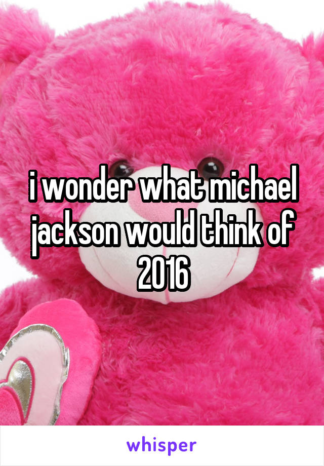 i wonder what michael jackson would think of 2016