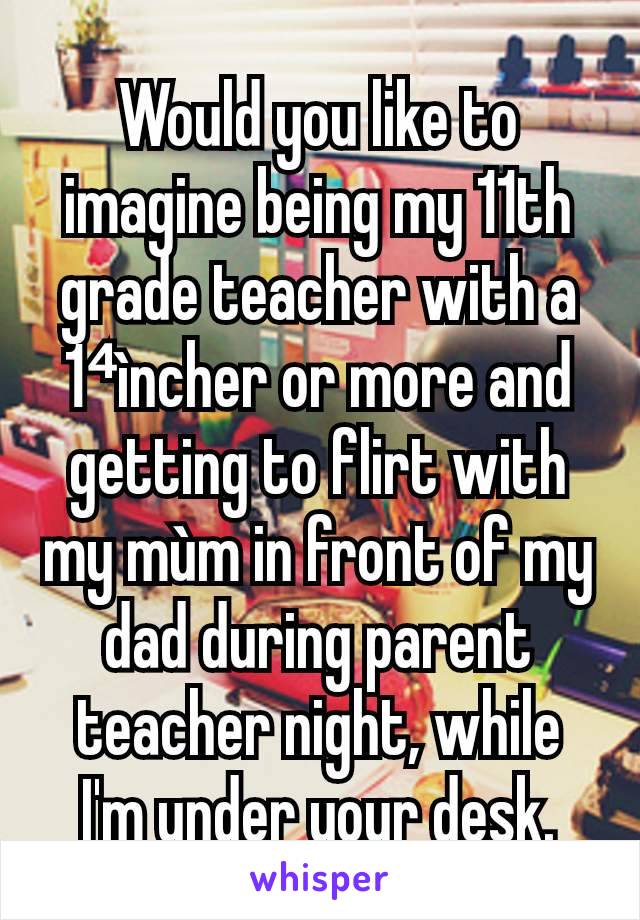 Would you like to imagine being my 11th grade teacher with a 1⁴ìncher or more and getting to flirt with my mùm in front of my dad during parent teacher night, while I'm under your desk.