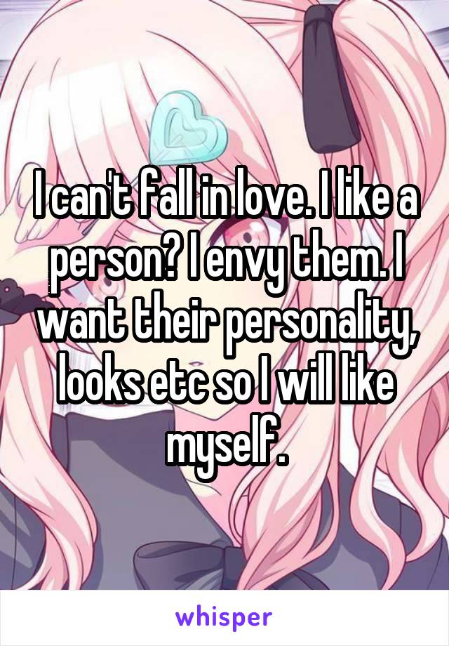 I can't fall in love. I like a person? I envy them. I want their personality, looks etc so I will like myself.