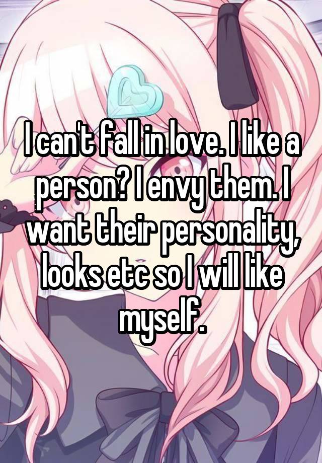 I can't fall in love. I like a person? I envy them. I want their personality, looks etc so I will like myself.