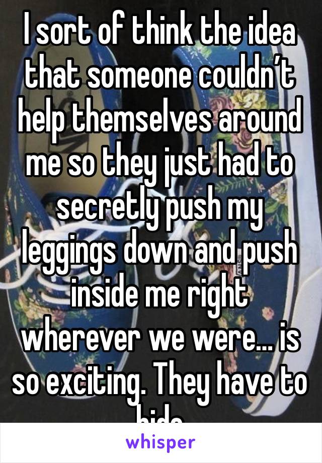 I sort of think the idea that someone couldn’t help themselves around me so they just had to secretly push my leggings down and push inside me right wherever we were… is so exciting. They have to hide