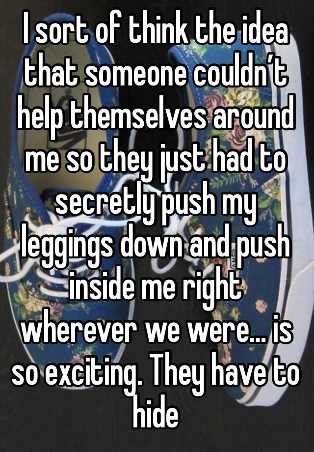 I sort of think the idea that someone couldn’t help themselves around me so they just had to secretly push my leggings down and push inside me right wherever we were… is so exciting. They have to hide