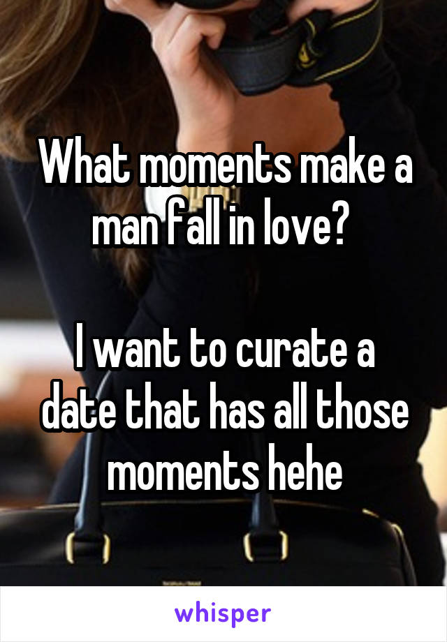 What moments make a man fall in love? 

I want to curate a date that has all those moments hehe